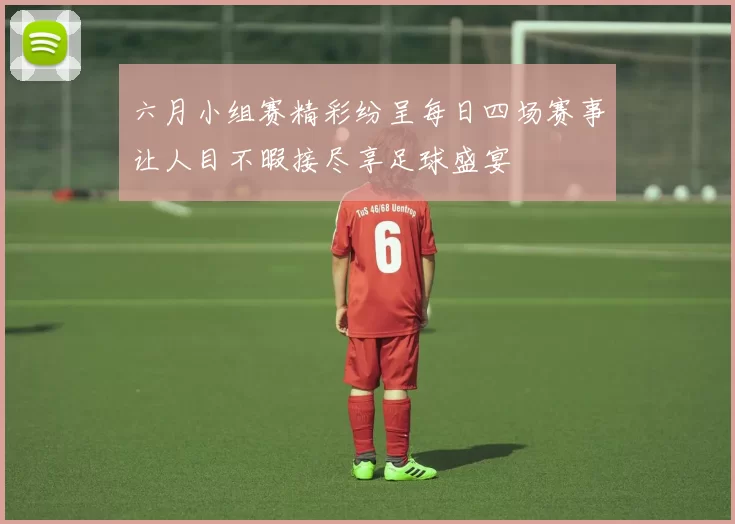 六月小组赛精彩纷呈每日四场赛事让人目不暇接尽享足球盛宴