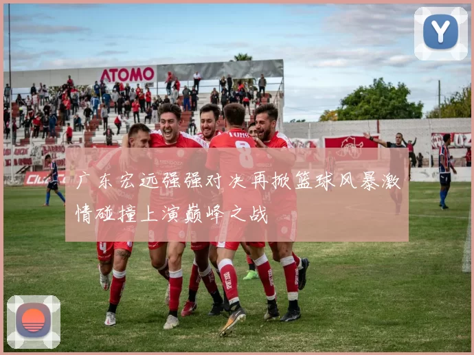 广东宏远强强对决再掀篮球风暴激情碰撞上演巅峰之战