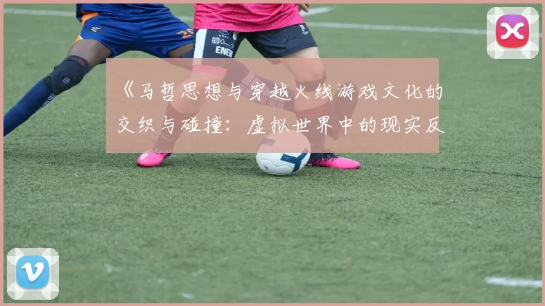 《马哲思想与穿越火线游戏文化的交织与碰撞：虚拟世界中的现实反思》