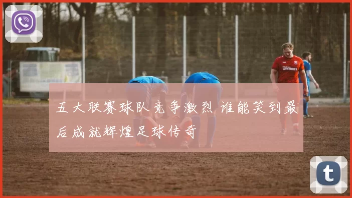 五大联赛球队竞争激烈 谁能笑到最后成就辉煌足球传奇