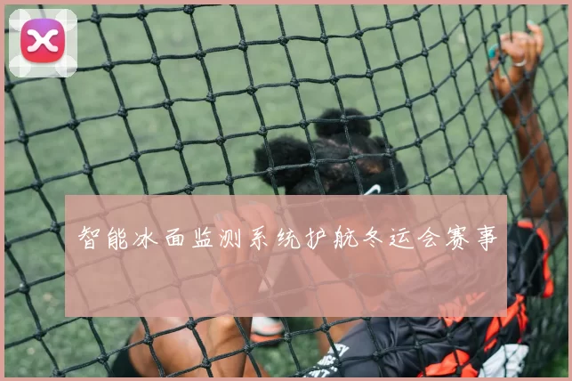 智能冰面监测系统护航冬运会赛事