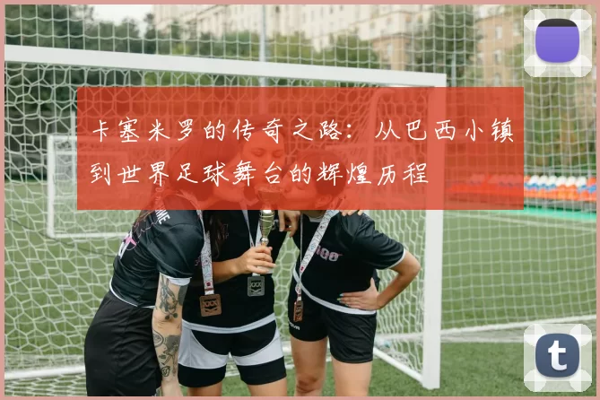 卡塞米罗的传奇之路：从巴西小镇到世界足球舞台的辉煌历程