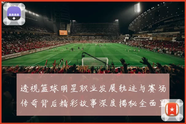 透视篮球明星职业发展轨迹与赛场传奇背后精彩故事深度揭秘全面呈