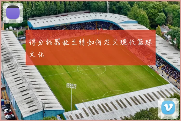 得分机器杜兰特如何定义现代篮球文化
