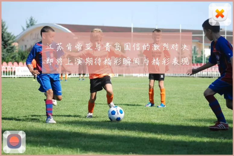 江苏肯帝亚与青岛国信的激烈对决即将上演期待精彩瞬间与精彩表现