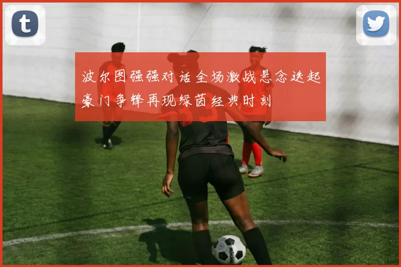 波尔图强强对话全场激战悬念迭起豪门争锋再现绿茵经典时刻