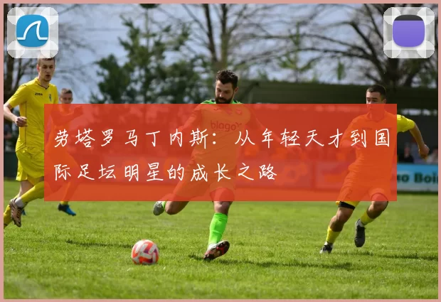 劳塔罗马丁内斯：从年轻天才到国际足坛明星的成长之路