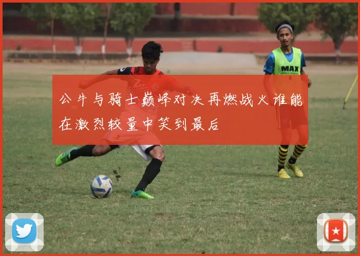 公牛与骑士巅峰对决再燃战火谁能在激烈较量中笑到最后