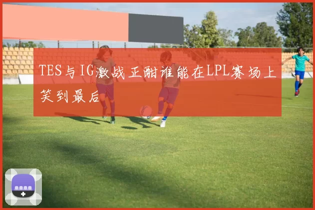 TES与IG激战正酣谁能在LPL赛场上笑到最后