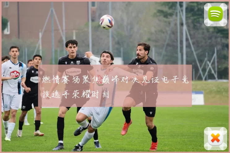 燃情赛场聚焦巅峰对决见证电子竞技选手荣耀时刻