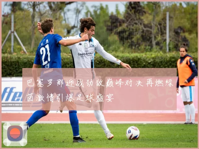 巴塞罗那迎战劲敌巅峰对决再燃绿茵激情引爆足球盛宴
