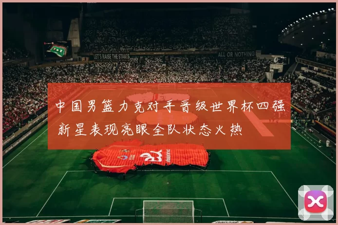 中国男篮力克对手晋级世界杯四强 新星表现亮眼全队状态火热