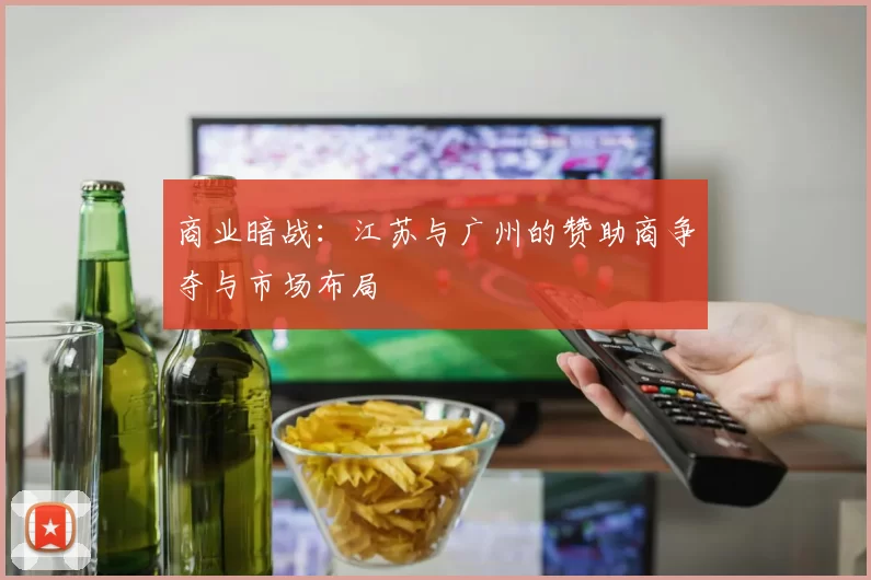 商业暗战：江苏与广州的赞助商争夺与市场布局
