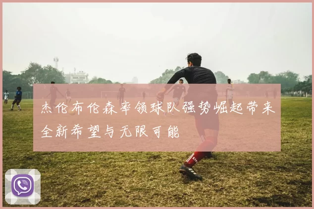 杰伦布伦森率领球队强势崛起带来全新希望与无限可能