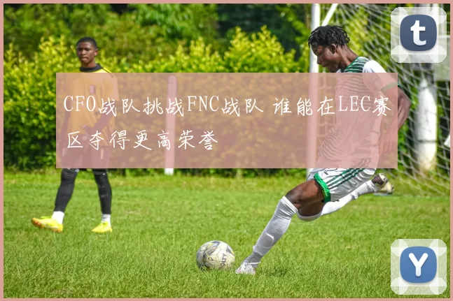 CFO战队挑战FNC战队 谁能在LEC赛区夺得更高荣誉