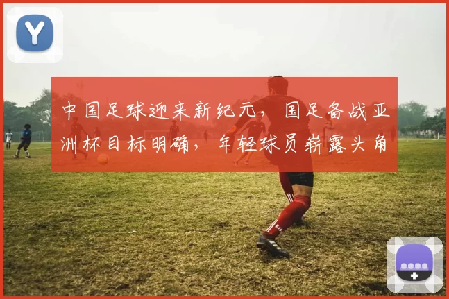 中国足球迎来新纪元，国足备战亚洲杯目标明确，年轻球员崭露头角