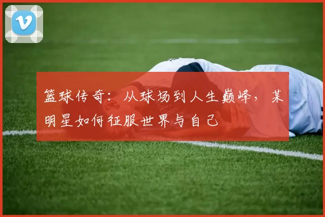 篮球传奇：从球场到人生巅峰，某明星如何征服世界与自己